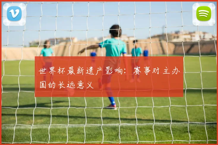 世界杯最新遗产影响:赛事对主办国的长远意义