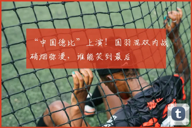 “中国德比”上演!国羽混双内战硝烟弥漫,谁能笑到最后