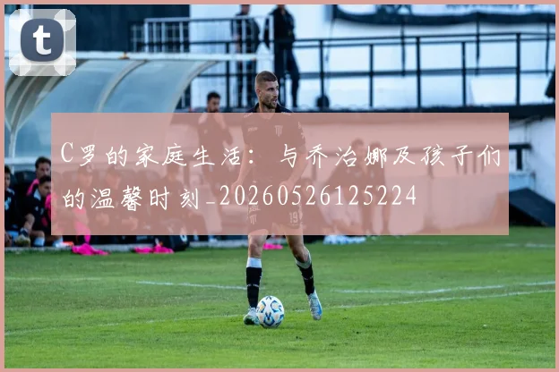 C罗的家庭生活:与乔治娜及孩子们的温馨时刻_20260526125224