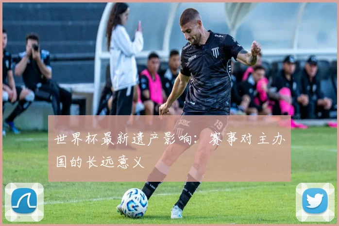 世界杯最新遗产影响：赛事对主办国的长远意义