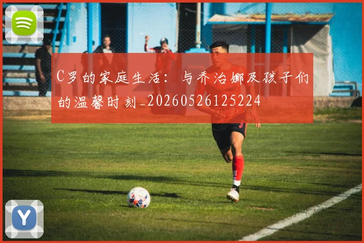 C罗的家庭生活:与乔治娜及孩子们的温馨时刻_20260526125224