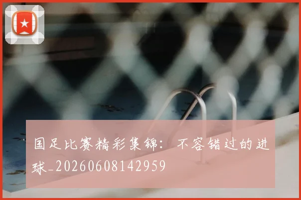国足比赛精彩集锦:不容错过的进球_20260608142959