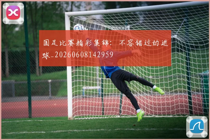 国足比赛精彩集锦:不容错过的进球_20260608142959