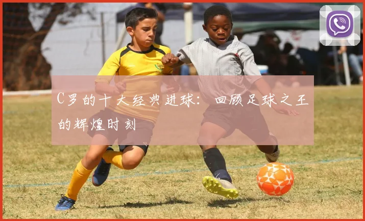 C罗的十大经典进球:回顾足球之王的辉煌时刻
